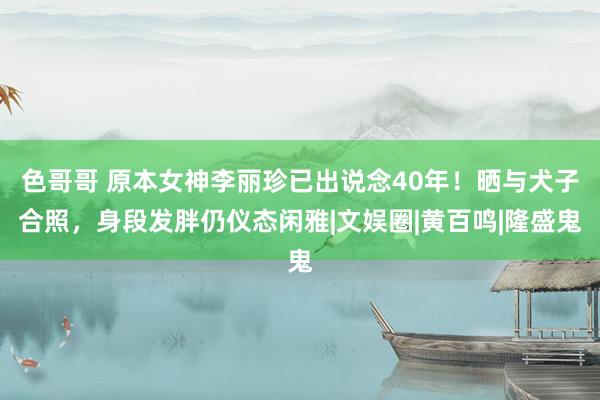 色哥哥 原本女神李丽珍已出说念40年！晒与犬子合照，身段发胖仍仪态闲雅|文娱圈|黄百鸣|隆盛鬼