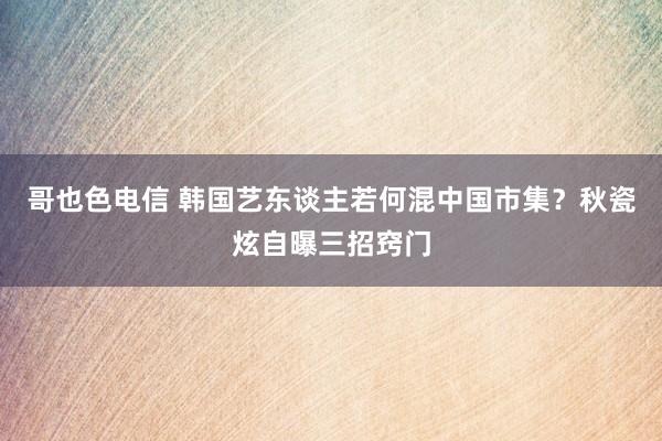 哥也色电信 韩国艺东谈主若何混中国市集？秋瓷炫自曝三招窍门