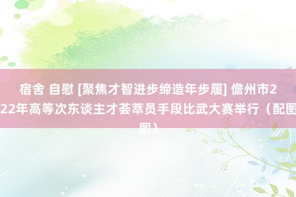 宿舍 自慰 [聚焦才智进步缔造年步履] 儋州市2022年高等次东谈主才荟萃员手段比武大赛举行（配图）