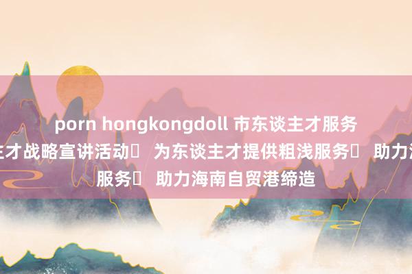 porn hongkongdoll 市东谈主才服务中心举行东谈主才战略宣讲活动  为东谈主才提供粗浅服务  助力海南自贸港缔造