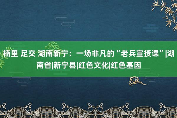 楠里 足交 湖南新宁：一场非凡的“老兵宣授课”|湖南省|新宁县|红色文化|红色基因