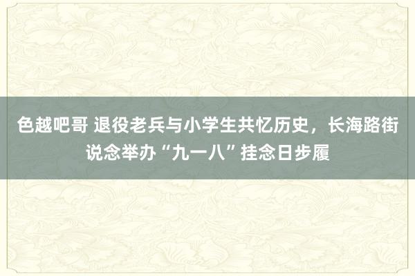 色越吧哥 退役老兵与小学生共忆历史，长海路街说念举办“九一八”挂念日步履