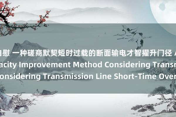 白虎 自慰 一种磋商默契短时过载的断面输电才智擢升门径 A Transmission Capacity Improvement Method Considering Transmission Line Short-Time Overload