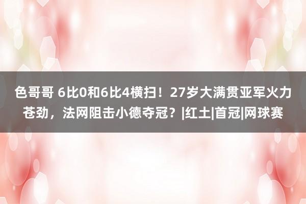 色哥哥 6比0和6比4横扫！27岁大满贯亚军火力苍劲，法网阻击小德夺冠？|红土|首冠|网球赛