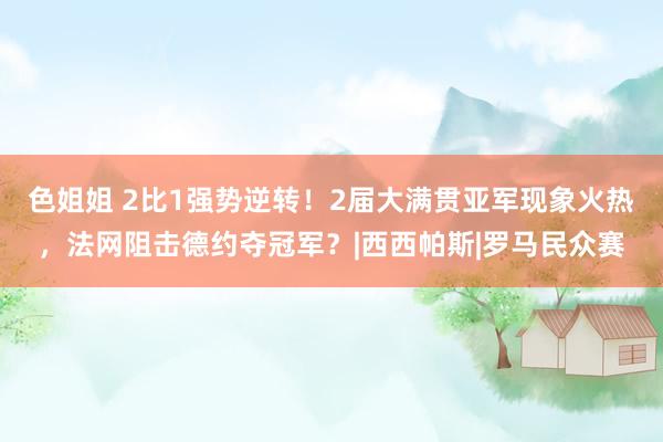 色姐姐 2比1强势逆转！2届大满贯亚军现象火热，法网阻击德约夺冠军？|西西帕斯|罗马民众赛