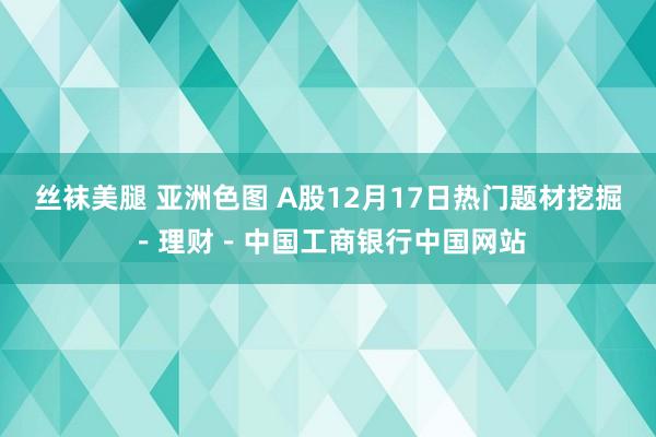 丝袜美腿 亚洲色图 A股12月17日热门题材挖掘－理财－中国工商银行中国网站