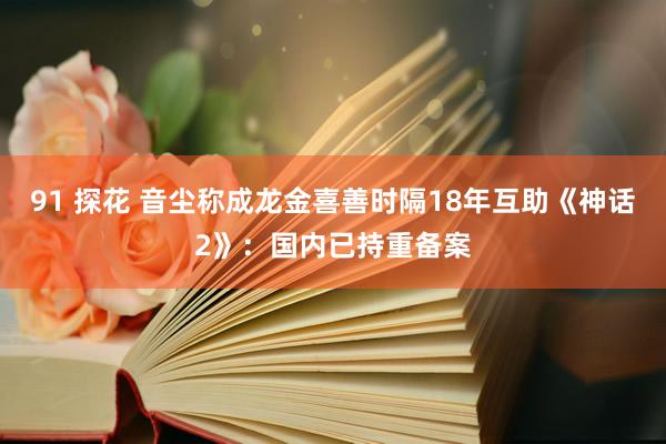 91 探花 音尘称成龙金喜善时隔18年互助《神话2》：国内已持重备案