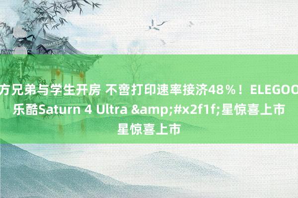 十方兄弟与学生开房 不啻打印速率接济48％！ELEGOO爱乐酷Saturn 4 Ultra &#x2f1f;星惊喜上市