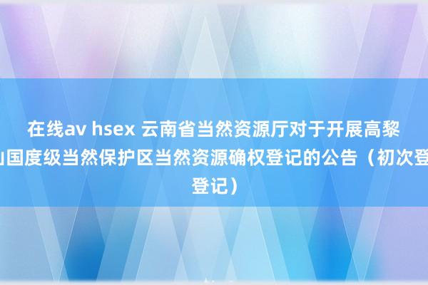 在线av hsex 云南省当然资源厅对于开展高黎贡山国度级当然保护区当然资源确权登记的公告（初次登记）