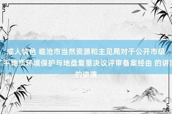 成人情色 临沧市当然资源和主见局对于公开市级矿平地质环境保护与地盘复垦决议评审备案经由 的讲演