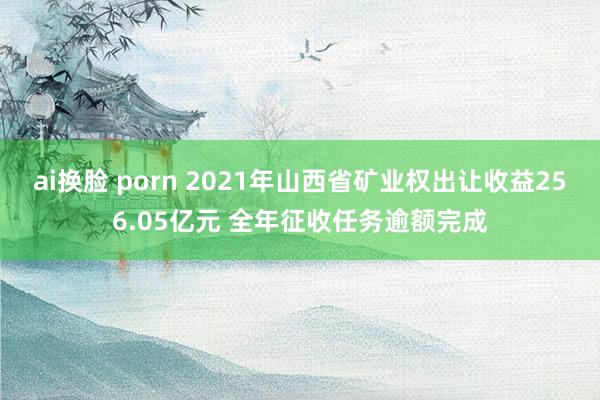 ai换脸 porn 2021年山西省矿业权出让收益256.05亿元 全年征收任务逾额完成