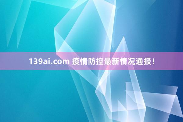 139ai.com 疫情防控最新情况通报！